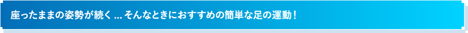 座ったままの姿勢が続く...そんなときにおすすめの簡単な足の運動!